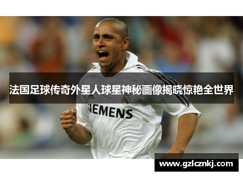 法国足球传奇外星人球星神秘画像揭晓惊艳全世界