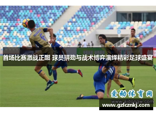 首场比赛激战正酣 球员拼劲与战术博弈演绎精彩足球盛宴